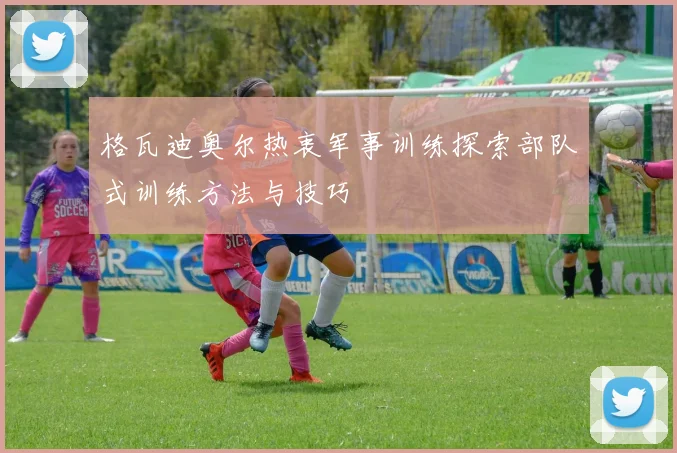格瓦迪奥尔热衷军事训练探索部队式训练方法与技巧
