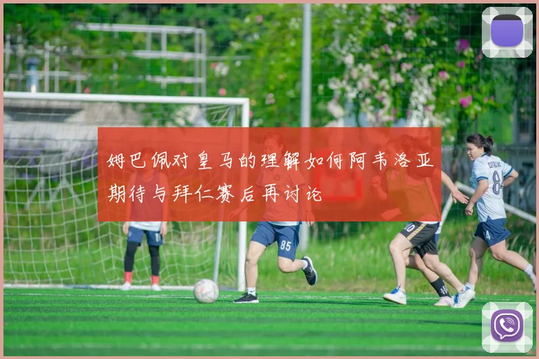 姆巴佩对皇马的理解如何阿韦洛亚期待与拜仁赛后再讨论