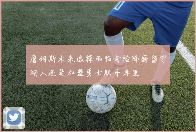 詹姆斯未来选择面临考验降薪留守湖人还是加盟勇士联手库里