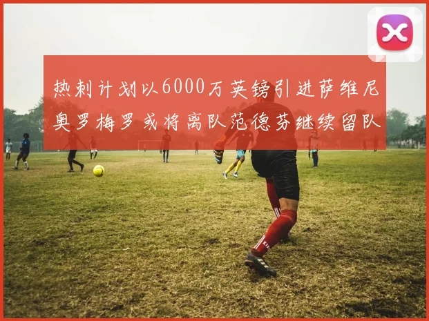 热刺计划以6000万英镑引进萨维尼奥罗梅罗或将离队范德芬继续留队