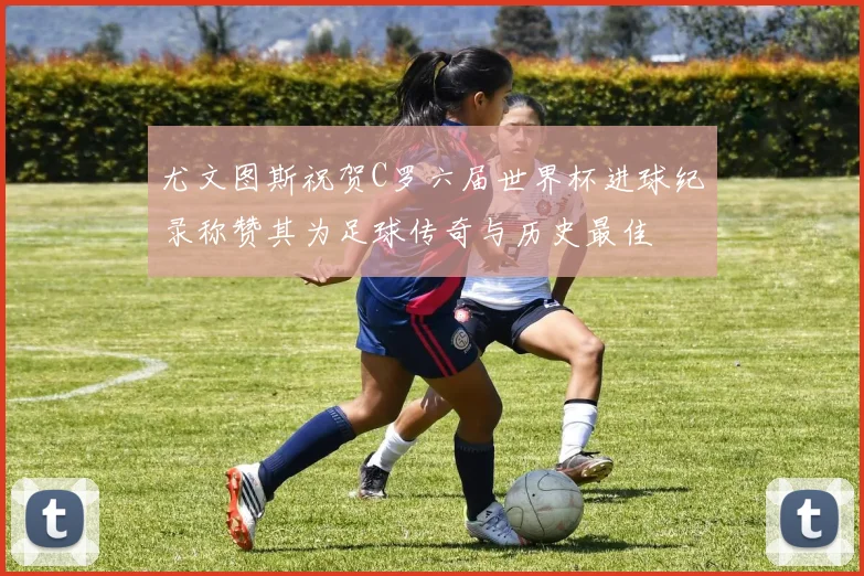 尤文图斯祝贺C罗六届世界杯进球纪录称赞其为足球传奇与历史最佳