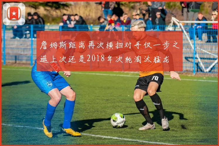 詹姆斯距离再次横扫对手仅一步之遥上次还是2018年次轮淘汰猛龙