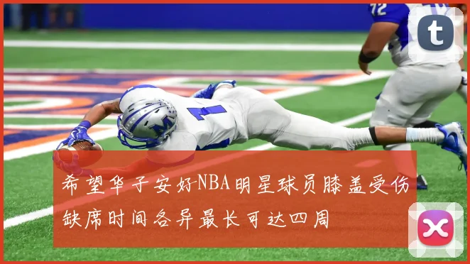 希望华子安好NBA明星球员膝盖受伤缺席时间各异最长可达四周