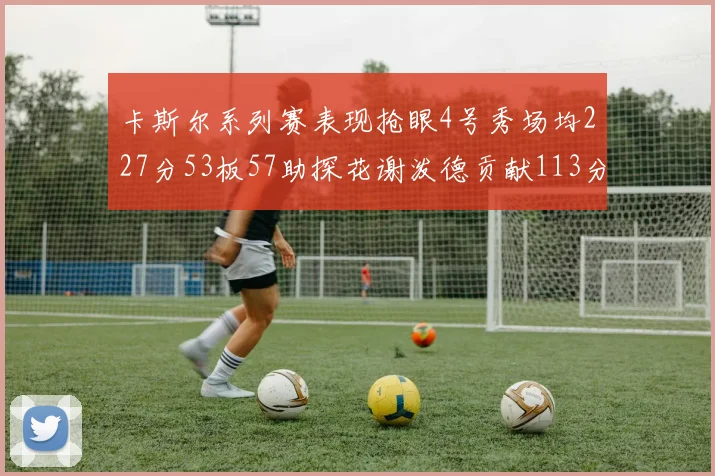 卡斯尔系列赛表现抢眼4号秀场均227分53板57助探花谢泼德贡献113分7助攻
