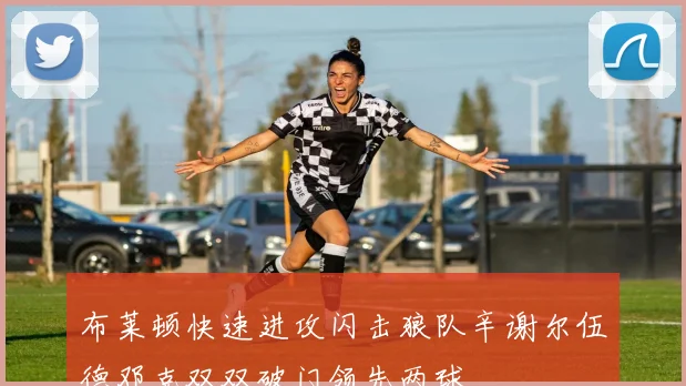 布莱顿快速进攻闪击狼队辛谢尔伍德邓克双双破门领先两球