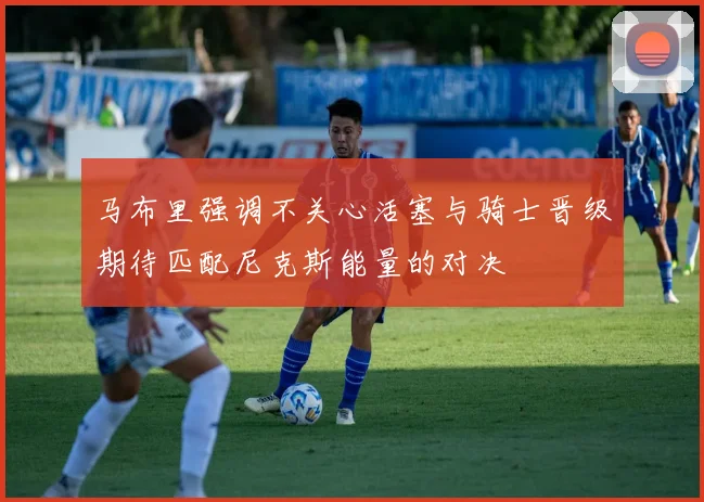 马布里强调不关心活塞与骑士晋级期待匹配尼克斯能量的对决