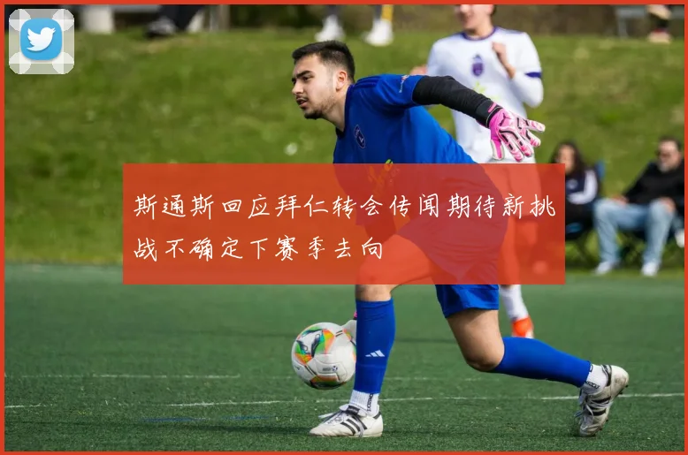 斯通斯回应拜仁转会传闻期待新挑战不确定下赛季去向
